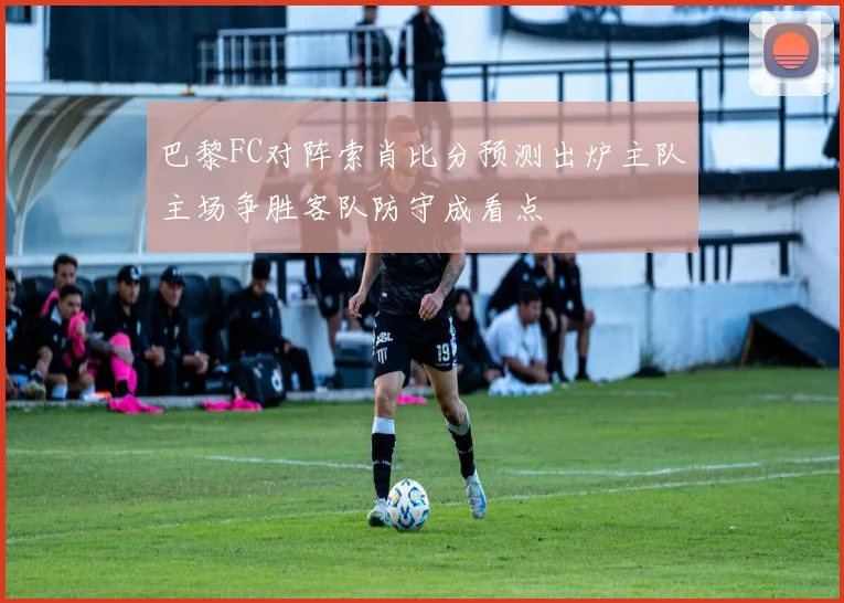 巴黎FC对阵索肖比分预测出炉主队主场争胜客队防守成看点