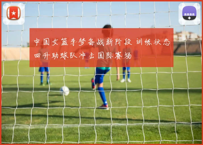中国女篮李梦备战新阶段 训练状态回升助球队冲击国际赛场