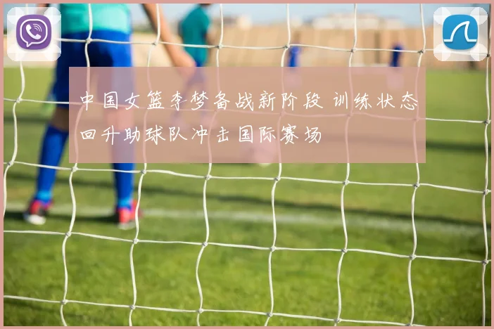 中国女篮李梦备战新阶段 训练状态回升助球队冲击国际赛场