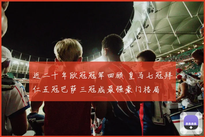 近二十年欧冠冠军回顾 皇马七冠拜仁五冠巴萨三冠成最强豪门格局