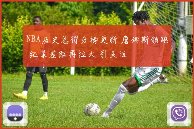 NBA历史总得分榜更新 詹姆斯领跑 纪录差距再拉大 引关注
