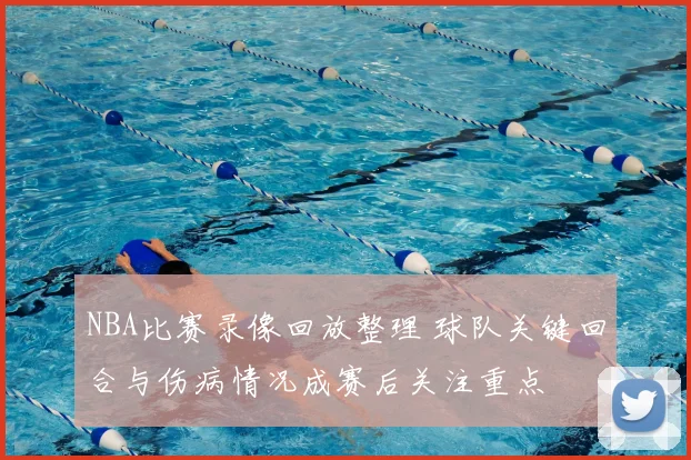 NBA比赛录像回放整理 球队关键回合与伤病情况成赛后关注重点