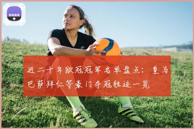 近二十年欧冠冠军名单盘点:皇马巴萨拜仁等豪门夺冠轨迹一览