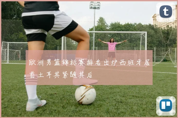 欧洲男篮锦标赛排名出炉西班牙居首土耳其紧随其后