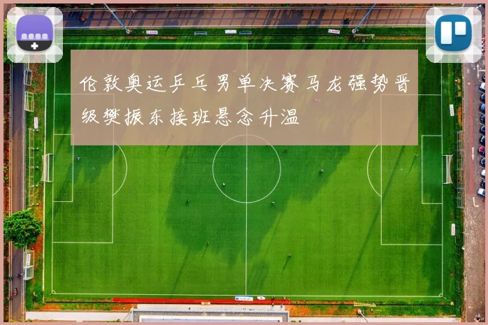 伦敦奥运乒乓男单决赛马龙强势晋级樊振东接班悬念升温