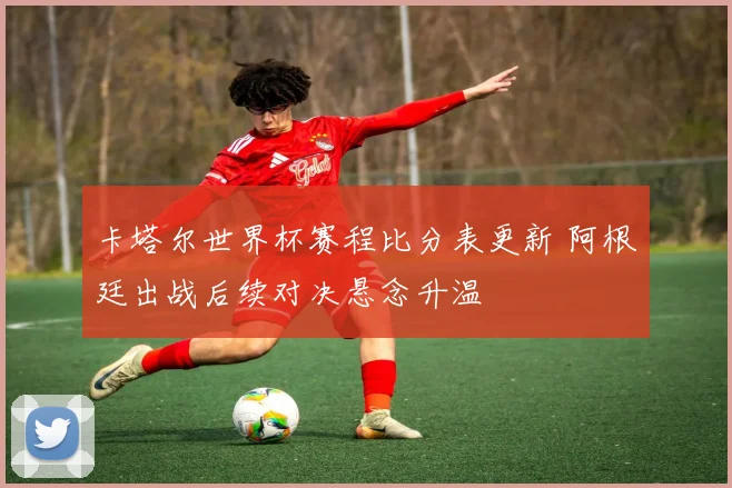 卡塔尔世界杯赛程比分表更新 阿根廷出战后续对决悬念升温