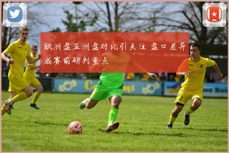 欧洲盘亚洲盘对比引关注 盘口差异成赛前研判重点