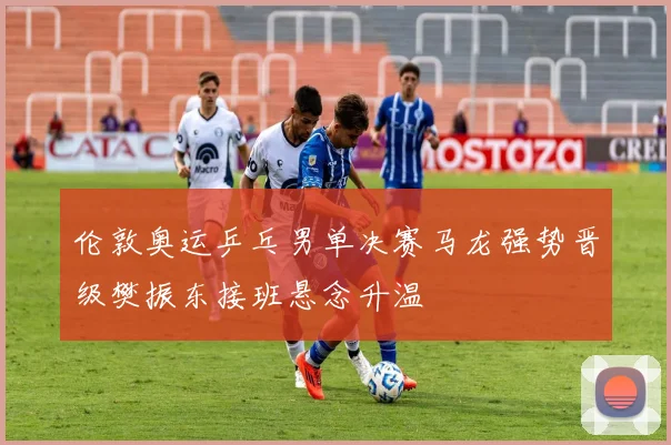 伦敦奥运乒乓男单决赛马龙强势晋级樊振东接班悬念升温