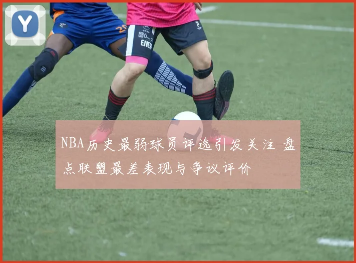 NBA历史最弱球员评选引发关注 盘点联盟最差表现与争议评价