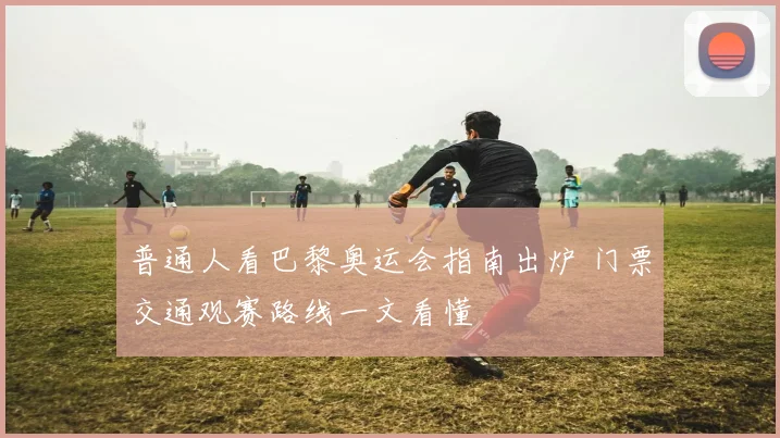 普通人看巴黎奥运会指南出炉 门票交通观赛路线一文看懂