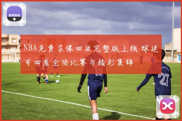 NBA免费录像回放完整版上线 球迷可回看全场比赛与精彩集锦