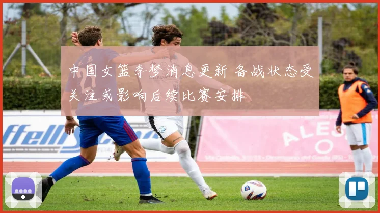 中国女篮李梦消息更新 备战状态受关注或影响后续比赛安排