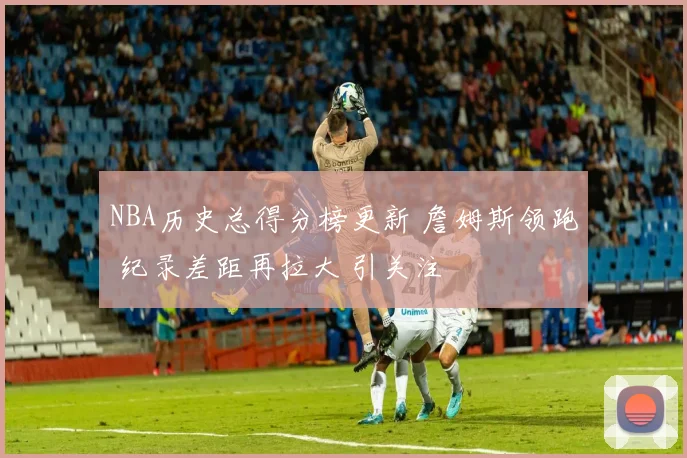 NBA历史总得分榜更新 詹姆斯领跑 纪录差距再拉大 引关注