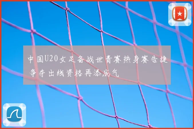 中国U20女足备战世青赛热身赛告捷 争夺出线资格再添底气