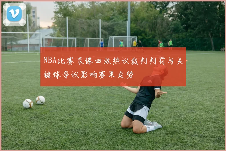NBA比赛录像回放热议裁判判罚与关键球争议影响赛果走势